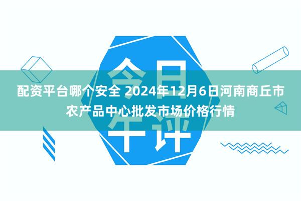 配资平台哪个安全 2024年12月6日河南商丘市农产品中心批发市场价格行情
