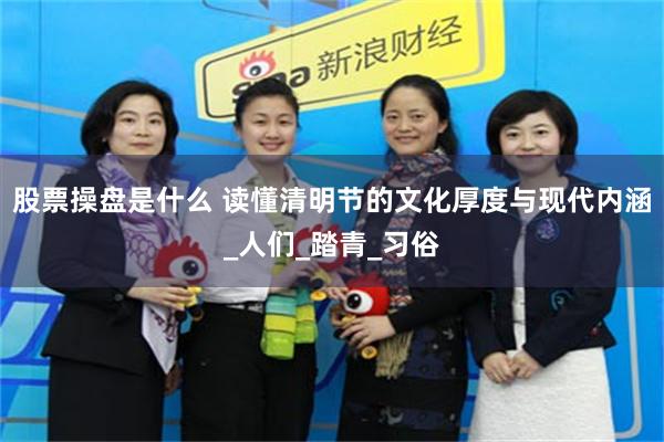股票操盘是什么 读懂清明节的文化厚度与现代内涵_人们_踏青_习俗
