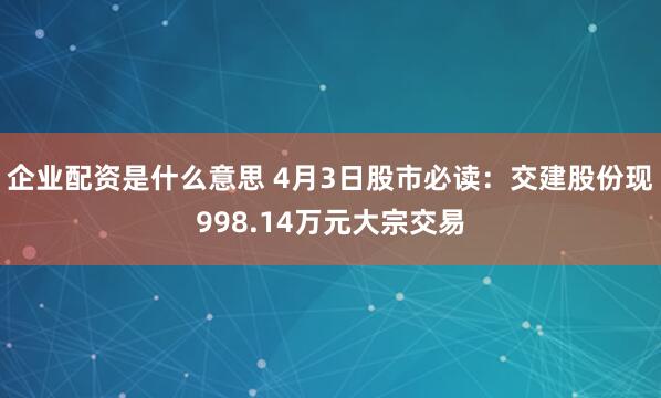 企业配资是什么意思 4月3日股市必读：交建股份现998.14万元大宗交易