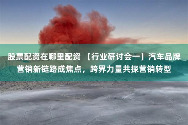 股票配资在哪里配资 【行业研讨会一】汽车品牌营销新链路成焦点，跨界力量共探营销转型
