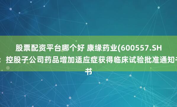 股票配资平台哪个好 康缘药业(600557.SH)：控股子公司药品增加适应症获得临床试验批准通知书