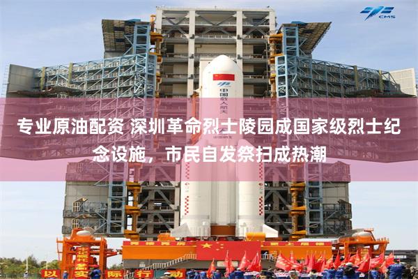 专业原油配资 深圳革命烈士陵园成国家级烈士纪念设施，市民自发祭扫成热潮