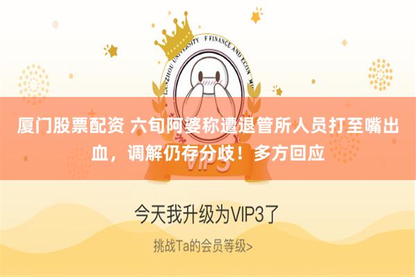 厦门股票配资 六旬阿婆称遭退管所人员打至嘴出血，调解仍存分歧！多方回应