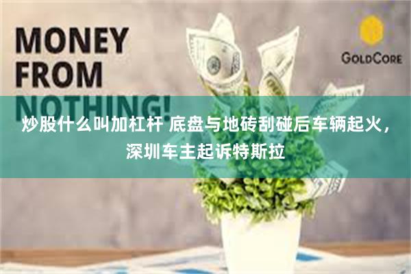 炒股什么叫加杠杆 底盘与地砖刮碰后车辆起火，深圳车主起诉特斯拉