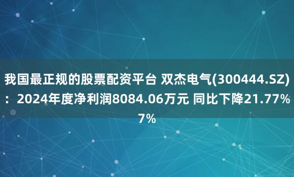 我国最正规的股票配资平台 双杰电气(300444.SZ)：2024年度净利润8084.06万元 同比下降21.77%