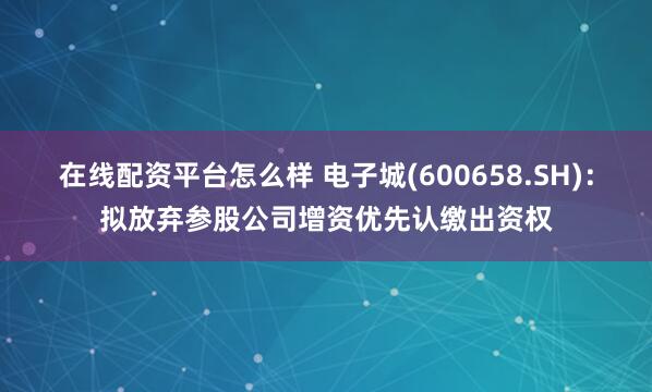 在线配资平台怎么样 电子城(600658.SH)：拟放弃参股公司增资优先认缴出资权