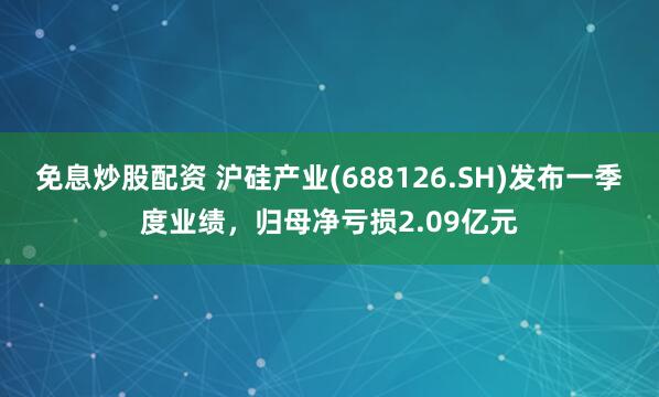 免息炒股配资 沪硅产业(688126.SH)发布一季度业绩，归母净亏损2.09亿元