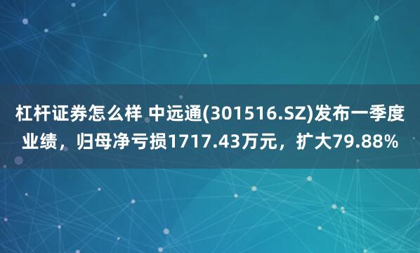 杠杆证券怎么样 中远通(301516.SZ)发布一季度业绩，归母净亏损1717.43万元，扩大79.88%