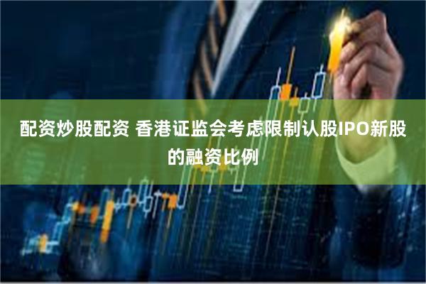 配资炒股配资 香港证监会考虑限制认股IPO新股的融资比例