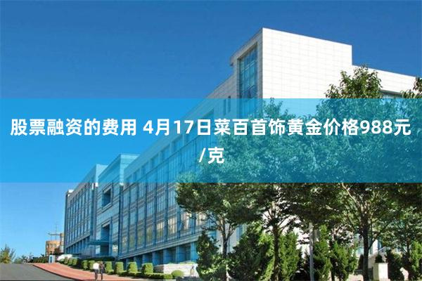 股票融资的费用 4月17日菜百首饰黄金价格988元/克