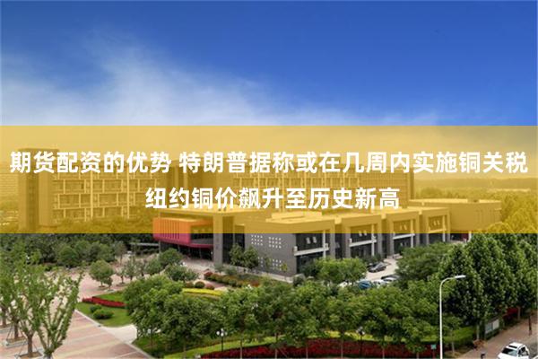 期货配资的优势 特朗普据称或在几周内实施铜关税 纽约铜价飙升至历史新高