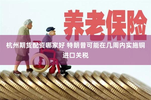 杭州期货配资哪家好 特朗普可能在几周内实施铜进口关税