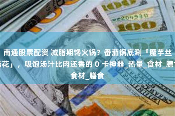 南通股票配资 减脂期馋火锅？番茄锅底涮「魔芋丝结花」，吸饱汤汁比肉还香的 0 卡神器_热量_食材_膳食