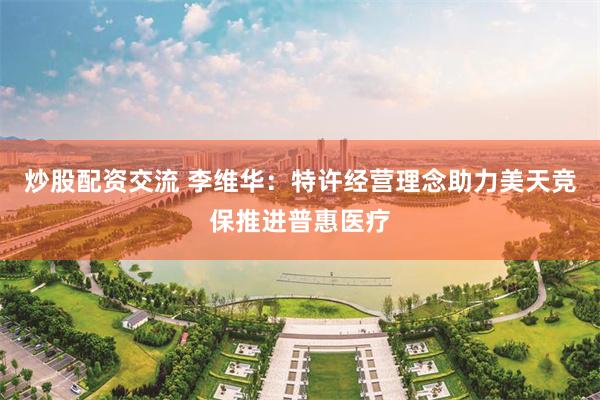 炒股配资交流 李维华：特许经营理念助力美天竞保推进普惠医疗