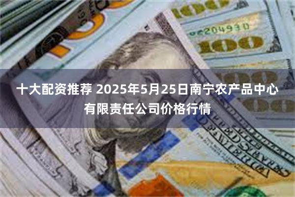 十大配资推荐 2025年5月25日南宁农产品中心有限责任公司价格行情