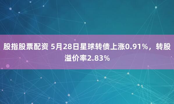 股指股票配资 5月28日星球转债上涨0.91%，转股溢价率2.83%