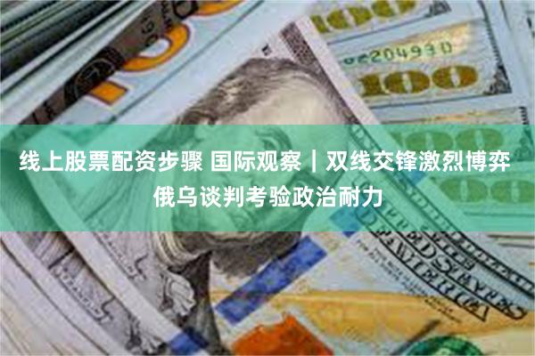 线上股票配资步骤 国际观察｜双线交锋激烈博弈 俄乌谈判考验政治耐力