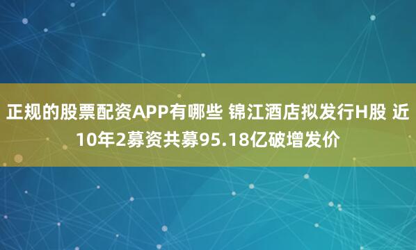 正规的股票配资APP有哪些 锦江酒店拟发行H股 近10年2募资共募95.18亿破增发价