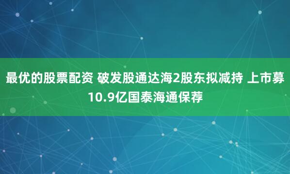 最优的股票配资 破发股通达海2股东拟减持 上市募10.9亿国泰海通保荐