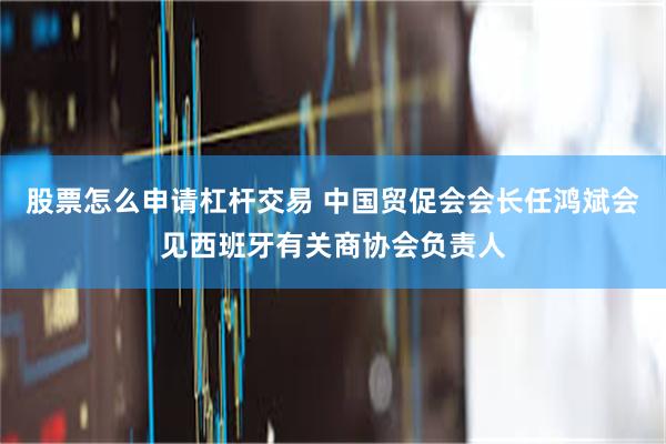 股票怎么申请杠杆交易 中国贸促会会长任鸿斌会见西班牙有关商协会负责人