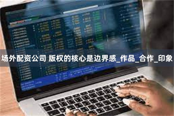 场外配资公司 版权的核心是边界感_作品_合作_印象