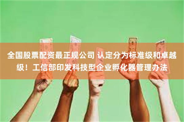 全国股票配资最正规公司 认定分为标准级和卓越级！工信部印发科技型企业孵化器管理办法