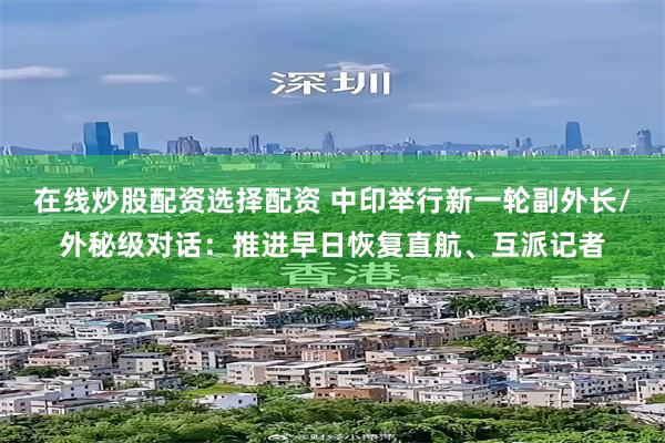 在线炒股配资选择配资 中印举行新一轮副外长/外秘级对话：推进早日恢复直航、互派记者