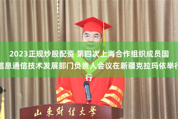2023正规炒股配资 第四次上海合作组织成员国信息通信技术发展部门负责人会议在新疆克拉玛依举行