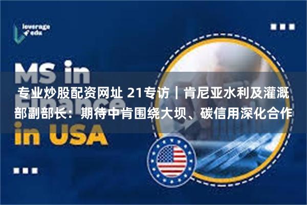 专业炒股配资网址 21专访｜肯尼亚水利及灌溉部副部长：期待中肯围绕大坝、碳信用深化合作