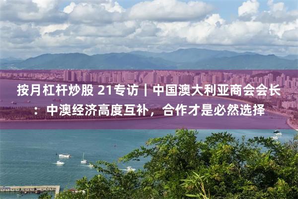 按月杠杆炒股 21专访｜中国澳大利亚商会会长：中澳经济高度互补，合作才是必然选择