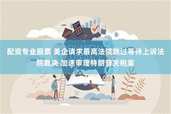 配资专业股票 美企请求最高法院跳过等待上诉法院裁决 加速审理特朗普关税案