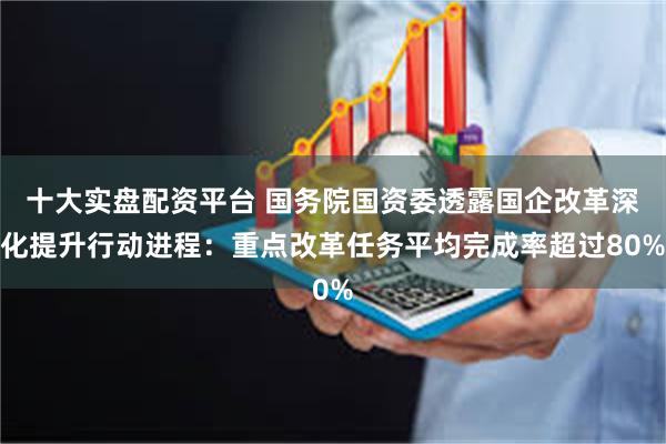 十大实盘配资平台 国务院国资委透露国企改革深化提升行动进程：重点改革任务平均完成率超过80%