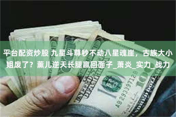 平台配资炒股 九星斗尊秒不动八星魂崖，古族大小姐废了？薰儿逆天长腿赢回面子_萧炎_实力_战力