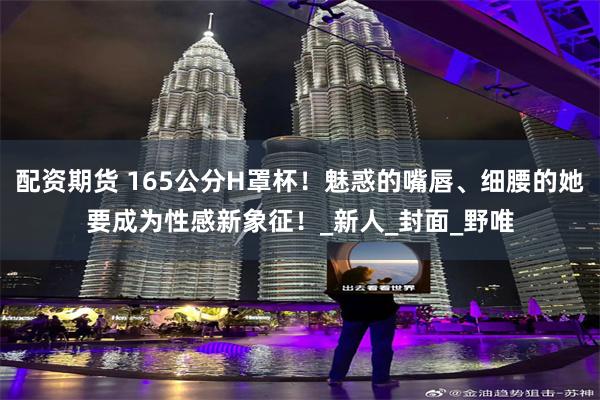 配资期货 165公分H罩杯！魅惑的嘴唇、细腰的她要成为性感新象征！_新人_封面_野唯
