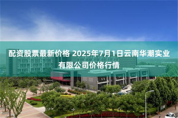 配资股票最新价格 2025年7月1日云南华潮实业有限公司价格行情